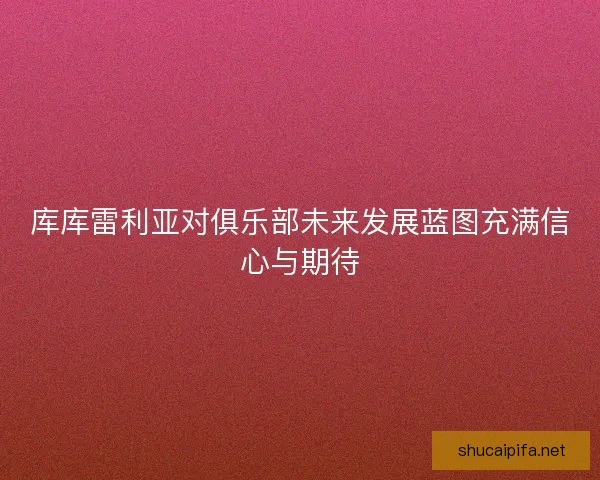 库库雷利亚对俱乐部未来发展蓝图充满信心与期待