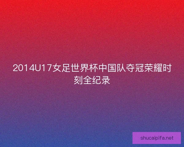 2014U17女足世界杯中国队夺冠荣耀时刻全纪录